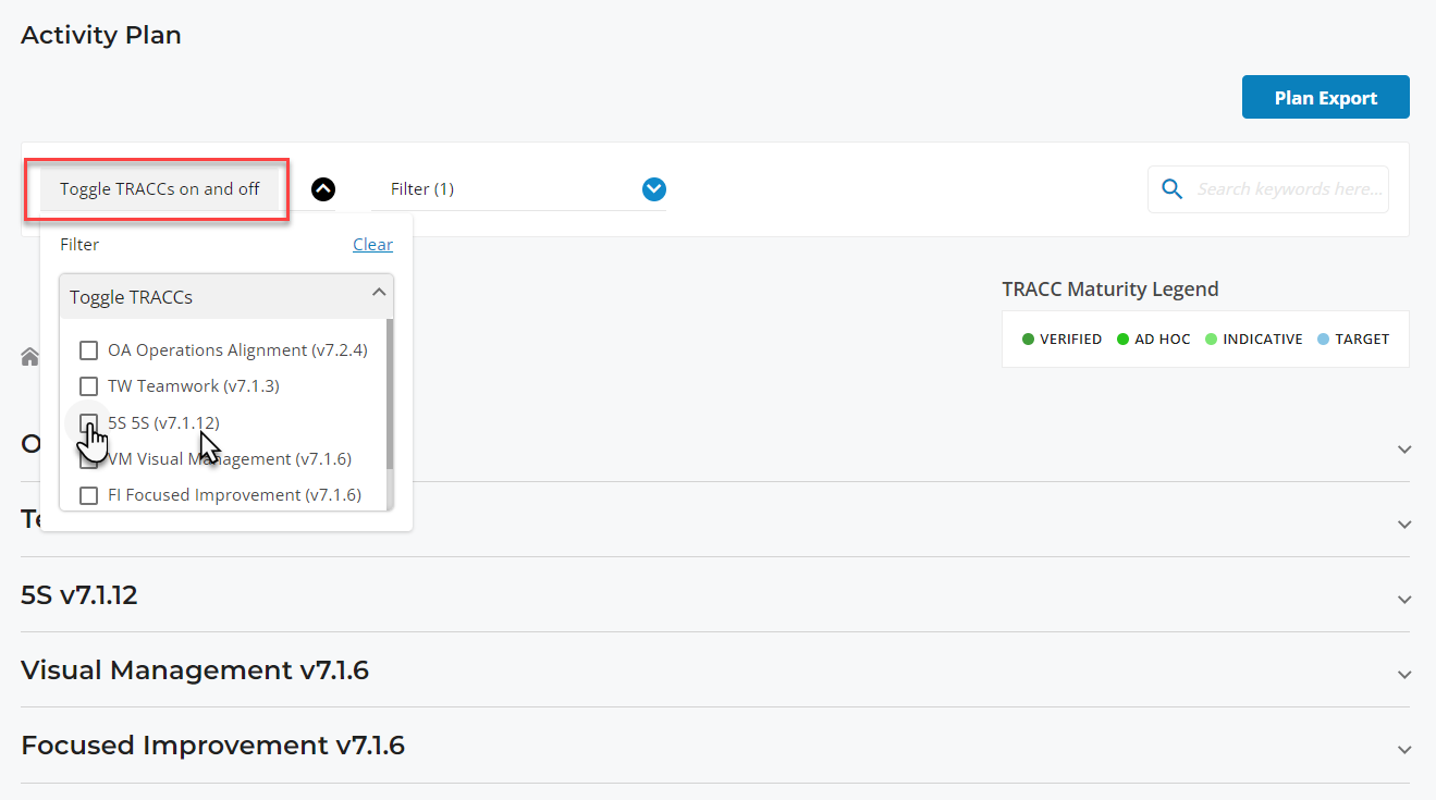 Activity Plan 
Toggle TRACCs on and off 
Filter 
Toggle TRACCs 
Filter (1 ) 
Clear 
Plan Export 
TRACC Maturity Legend 
O INDICATIVE 
VERIFIED AD HOC 
TARGET 
o 
OA Operations Alignment (v7.2.4) 
TW Teamwork (v7.1.3) 
5S (v7.1 .12) 
M Visual 
agement (v7.1.6) 
Fl Focused Improvement (v7.1.6) 
v7.1.12 
Visual Management v7.1.6 
Focused Improvement v7.1.6 