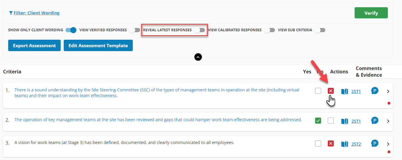 Y Filter: Client Wording 
SHOW ONLY CLIENT WORDING 
Export Assessment 
Criteria 
2ST2 
VIEW VERIFIED RESPONSES 
Edit Assessment Template 
D REVEAL LATEST RESPONSES 
EW CALIBRATED RESPONSES 
D VIEW sue CRITERIA 
Yes 
Actions 
Verify 
Comments 
& Evidence 
2ST1 
2. 
3. 
There is a sound understanding by the Site Steering Committee (SSC) of the types of management teams in operation at the site (including virtual 
teams) and their impact on work team effectiveness. 
The operation of key management teams at the site has been reviewed and gaps that could hamper work team effectiveness are being addressed. 
A vision for work teams (at Stage 3) has been defined, documented, and clearly communicated to all employees. 