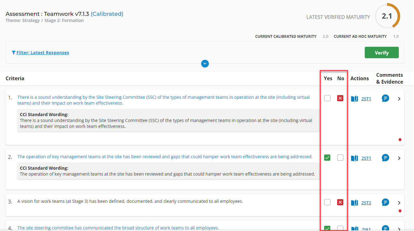 Assessment : Teamwork v7.1.3 (Calibrated) 
Theme: Strategy / Stage 2: Formation 
Y Filter: Latest Responses 
Criteria 
LATEST VERIFIED MATURITY 
2.1 
CURRENT CALIBRATED MATURITY 
2.0 
Yes 
CURRENT AD HOC MATURITY 
No 
Verify 
Comments 
Actions 
& Evidence 
2. 
3. 
There is a sound understanding by the Site Steering Committee (SSC) of the types of management teams in operation at the site (including virtual 
teams) and their impact on work team effectiveness. 
CCi Standard Wording: 
There is a sound understanding by the Site Steering Committee (SSC) of the types of management teams in operation at the site (including virtual 
teams) and their impact on work team effectiveness. 
The operation of key management teams at the site has been reviewed and gaps that could hamper work team effectiveness are being addressed. 
CCi Standard Wording: 
The operation of key management teams at the site has been reviewed and gaps that could hamper work team effectiveness are being addressed. 
A vision for work teams (at Stage 3) has been defined, documented, and clearly communicated to all employees. 
4.The site steering committee has communicated the broad structure of work teams to all employees. 