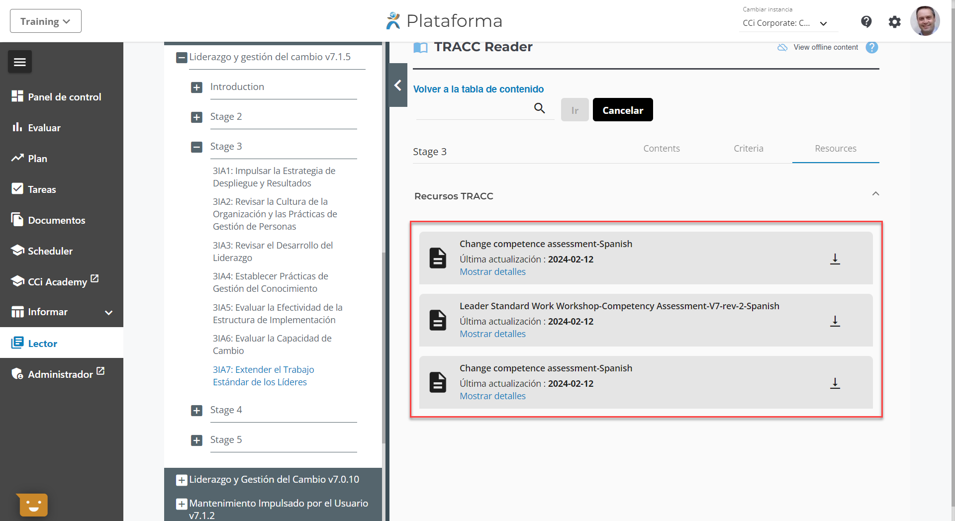 9) 
Training v 
Panel de control 
Il. Evaluar 
Plan 
Tareas 
Documentos 
91 Scheduler 
CCi Academy 
III Informar 
Lector 
Administrador 
Liderazgo y gestión del cambio v7.1.5 
Introduction 
Stage 2 
Stage 3 
31A1: Impulsar la Estrategia de 
Despliegue y Resultados 
31A2: Revisar la Cultura de la 
Organización y las Prácticas de 
Gestión de Personas 
31A3: Revisar el Desarrollo del 
Liderazgo 
31A4: Establecer Prácticas de 
Gestión del Conocimiento 
31A5: Evaluar la Efectividad de la 
Estructura de Implementación 
31A6: Evaluar la Capacidad de 
Cambio 
31A7: Extender el Trabajo 
Estándar de los Líderes 
Stage 4 
Stage 5 
Liderazgo y Gestión del Cambio v7.0.10 
Mantenimiento Impulsado por el Usuario 
v7.1.2 
Plataforma 
TRACC Reader 
Volver a la tabla de contenido 
Stage 3 
Recursos TRACC 
CErnbiar instanciE 
CCi Corporate: C... v 
View offline content 
Ir 
Cancelar 
Contents 
Criteria 
Resources 
Change competence assessment-Spanish 
Última actualización : 2024-02-12 
Mostrar detalles 
Leader Standard Work Workshop-Competency Assessment-V7-rev-2-Spanish 
Última actualización : 2024-02-12 
Mostrar detalles 
Change competence assessment-Spanish 
Última actualización : 2024-02-12 
Mostrar detalles 