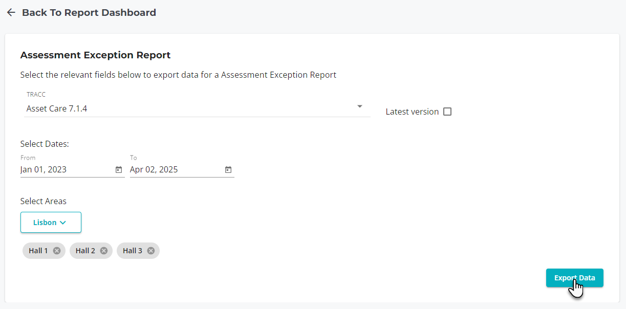 Back To Report Dashboard 
Assessment Exception Report 
Select the relevant fields below to export data for a Assessment Exception Report 
TRACC 
Asset Care 7.1.4 
Select Dates: 
From 
Jan 01, 2023 
Select Areas 
Lisbon v 
Hall 1 0 
Ha112 0 
Apr 02, 2025 
Ha113 0 
Latest version O 
Export. Data 