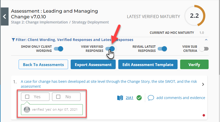 Assessment : Leading and Managing 
Change v7.O.10 
Stage 2: Change Implementation / Strategy Deployment 
Y Filter: Client Wording, Verified Responses and Lates 
LATEST VERIFIED MATURITY 
2.2 
CURRENT AD HOC MATURITY 
SHOW ONLY CLIENT 
WORDING 
Back To Assessments 
VIEW VERIFIED 
RESPONSES 
Export Assessment 
sponses 
REVEAL LATEST 
RESPONSES 
Edit Assessment Template 
VIEW SUB 
CRITERIA 
Verify 
A case for change has been developed at site level through the Change Story, the site SWOT, and the risk 
assessment 
verified 'yes' on Apr 07, 2021 
21A1 add comments and evidence 