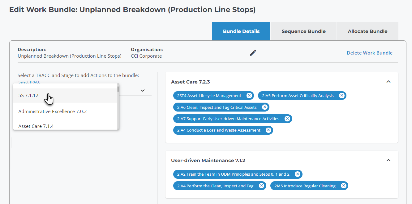 Edit Work Bundle: Unplanned Breakdown (Production Line Stops) 
Bundle Details 
Description: 
Organisation: 
Sequence Bundle 
21A5 Perform Asset Criticality Analysis 
Allocate Bundle 
Delete Work Bundle 
Unplanned Breakdown (Production Line Stops) 
CCi Corporate 
Select a TRACC and Stage to add Actions to the bundle: 
Select TRACC 
5S7.1.12 
Administrative Excellence 7.0.2 
Asset Care 7.1.4 
Asset Care 7.2.3 
2ST4 Asset Lifecycle Management 
21A6 Clean, Inspect and Tag Critical Assets 
21A7 Support Early User-driven Maintenance Activities 
21A4 Conduct a Loss and Waste Assessment 
user-driven Maintenance 7.1.2 
21A2 Train the Team in UDM Principles and Steps O, 1 and 2 
21A4 Perform the Clean, Inspect and Tag 21A5 Introduce Regular Cleaning 