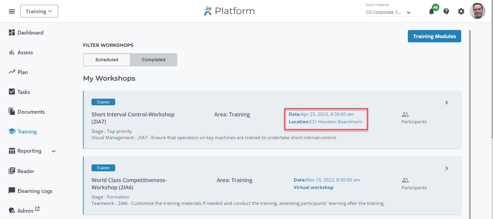 Training v 
Dashboard 
Il. Assess 
Plan 
Tasks 
Documents 
€1 Training 
Ill Reporting 
Reader 
Elearning cogs 
Admin 
FILTER WORKSHOPS 
Scheduled 
Platform 
Area: Training 
Swi:cfn 
CCi Corporate: C 
Date:Apr 25, 2023, am 
Location:CCi Houston Boardroom 
9) 
Completed 
My Workshops 
Trainer 
Short Interval Control-Workshop 
(21A7) 
Stage : Top priority 
Visual Management - 21A7 - Ensure that operators on key machines are trained to undertake short interval control. 
Trainer 
World Class Competitiveness- 
Workshop (21A6) 
Stage : Formation 
Area: Training 
Date:Nov 19, 2022, am 
Virtual workshop 
Training Modules 
Participants 
Participants 
Teamwork - 21A6 - Customise the training materials if needed and conduct the training, assessing participants' learning after the training. 