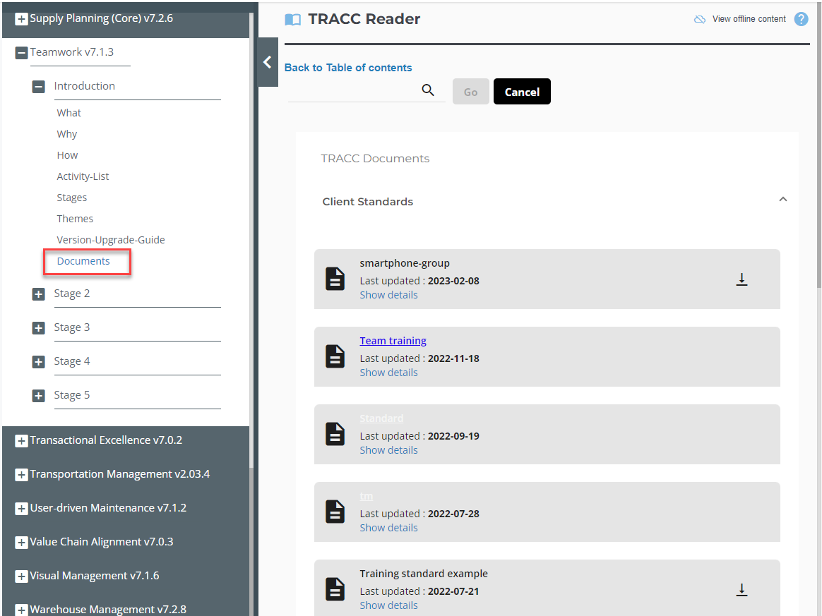 "Supply Planning (Core) v7.2.6 
Teamwork v7.1.3 
Introduction 
What 
Why 
How 
Activity-List 
Stages 
Themes 
Version-upgrade-Guide 
Documents 
Stage 2 
Stage 3 
Stage 4 
Stage 5 
"Transactional Excellence v7.O.2 
"Transportation Management v2.03.4 
User-driven Maintenance v7.1.2 
"Value Chain Alignment v7.O.3 
"Visual Management v7.1.6 
Warehouse Management v7.2.8 
n TRACC Reader 
Back to Table of contents 
Q 
TRACC Documents 
Client Standards 
View offline content 
Go 
Cancel 
smartphone-group 
cast updated : 2023-02-08 
Show details 
Team training 
cast updated : 2022-11-18 
Show details 
cast updated : 2022-09-19 
Show details 
cast updated : 2022-07-28 
Show details 
Training standard example 
cast updated : 2022-07-21 
Show details 