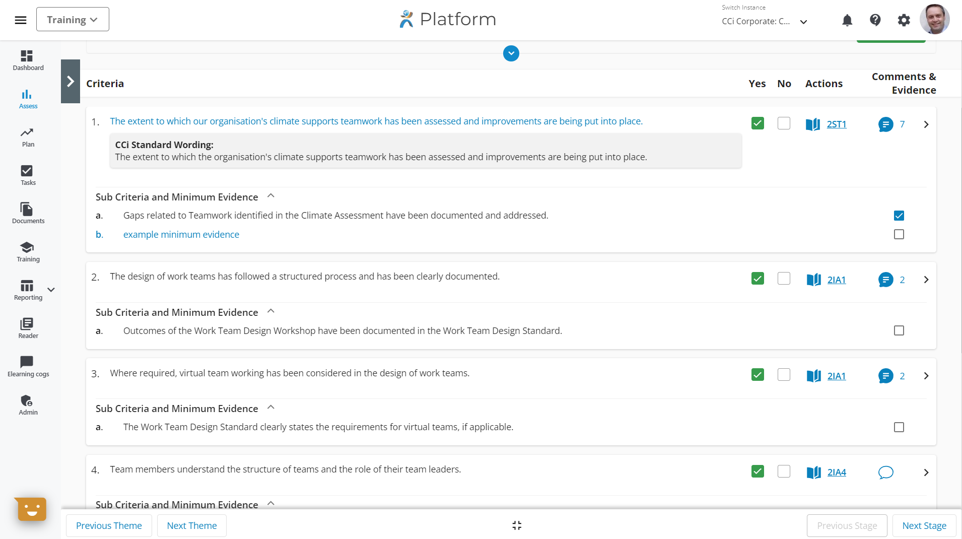 Training v 
Platform 
Switch Inszsnce 
CCi Corporate: C 
Yes 
No 
Dashboard 
Plan 
Tasks 
Documents 
Training 
Reporting 
Reader 
Eleaming cogs 
Admin 
Criteria 
The extent to which our organisation's climate supports teamwork has been assessed and improvements are being put into place. 
CCi Standard Wording: 
The extent to which the organisation's climate supports teamwork has been assessed and improvements are being put into place. 
Sub Criteria and Minimum Evidence 
Actions 
Comments & 
Evidence 
a. 
b. 
Gaps related to Teamwork identified in the Climate Assessment have been documented and addressed. 
example minimum evidence 
2. The design of work teams has followed a structured process and has been clearly documented. 
Sub Criteria and Minimum Evidence 
a. 
Outcomes of the Work Team Design Workshop have been documented in the Work Team Design Standard. 
3. Where required, virtual team working has been considered in the design of work teams. 
Sub Criteria and Minimum Evidence 
a. 
The Work Team Design Standard clearly states the requirements for virtual teams, if applicable. 
4. Team members understand the structure of teams and the role of their team leaders. 
ub Criteria.nd Minimum±viden 
o 
Previous Theme 
Next Theme 
Previous Stage 
> 
Next Stage 