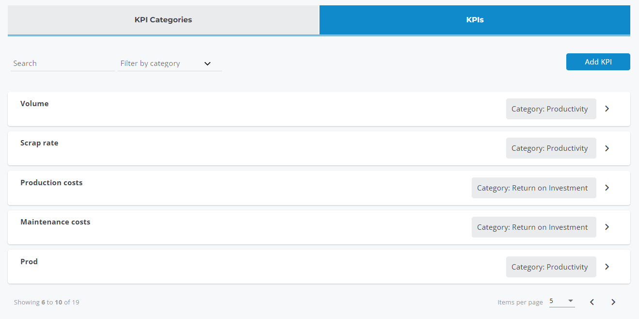 KPI Categories 
Filter by category 
Search 
Volume 
Scrap rate 
Production costs 
Maintenance costs 
Prod 
Showing 6 to 10 of lg 
Add KPI 
Category: Productivity 
Category: Productivity 
Category: Return on Investment 
Category: Return on Investment 
Category: Productivity 
Items per page 